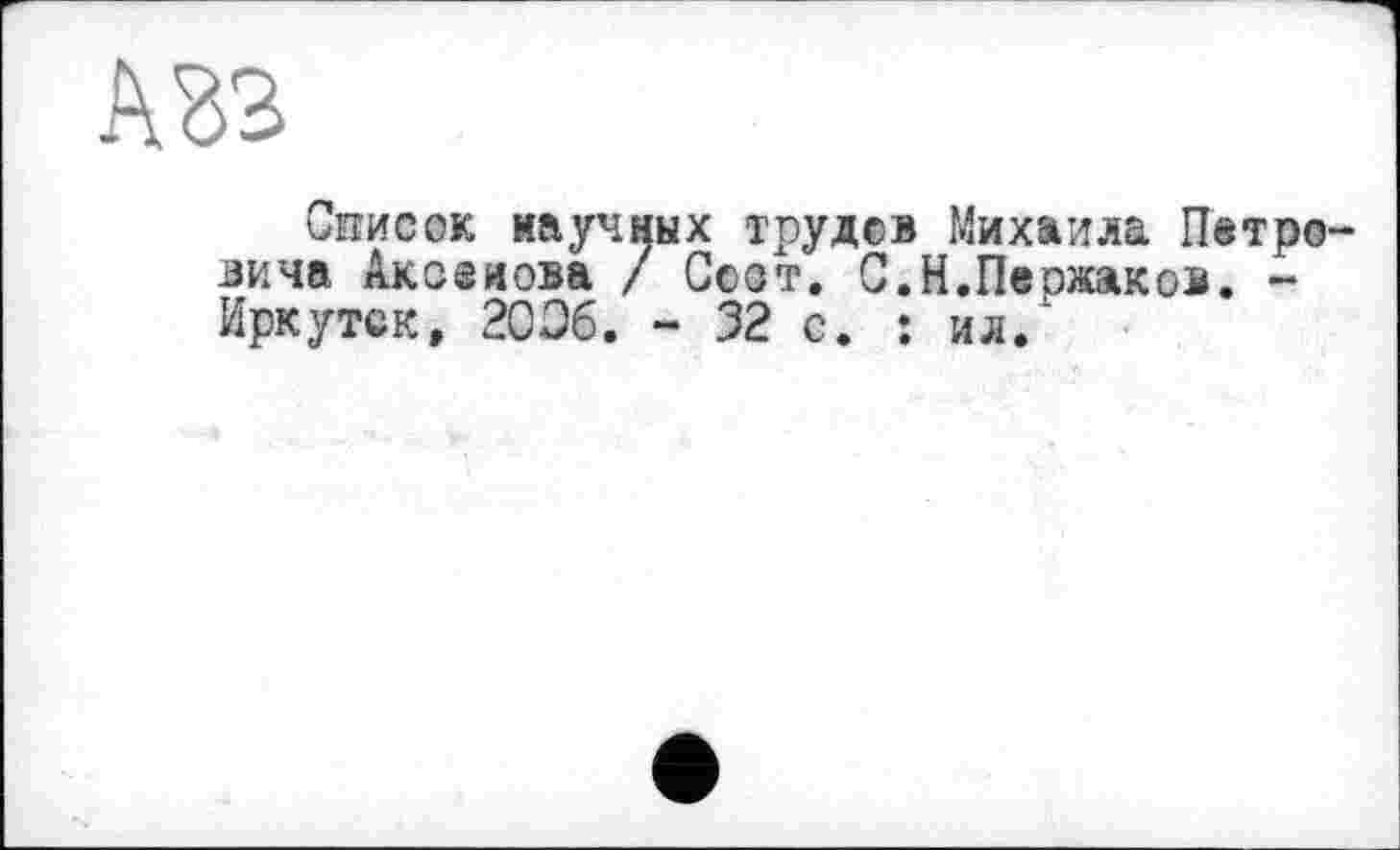 ﻿Список научных трудов Михаила Петровича Аксенова / Соот. С.Н.Пержаков. -Иркутск, 2006. - 32 с. : ил.1